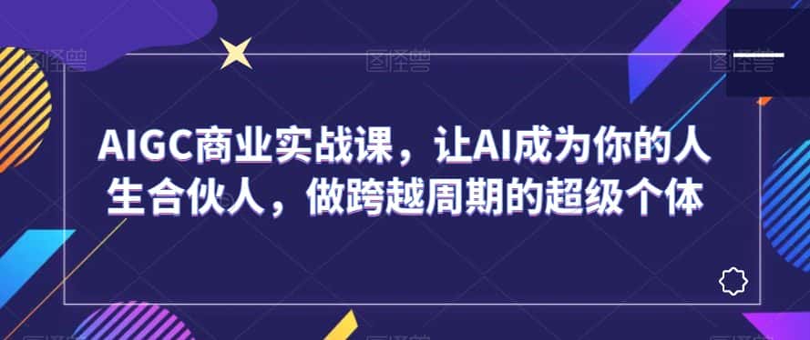 AIGC商业实战课，让AI成为你的人生合伙人，做跨越周期的超级个体-优优云创网