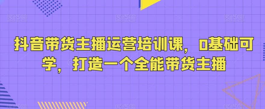 抖音带货主播运营培训课，0基础可学，打造一个全能带货主播-优优云创网