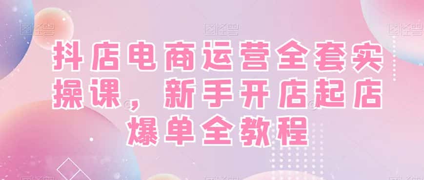 抖店电商运营全套实操课，新手开店起店爆单全教程-副业吧