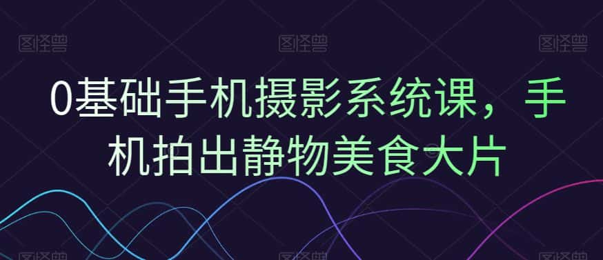 0基础手机摄影系统课，手机拍出静物美食大片-优优云创网