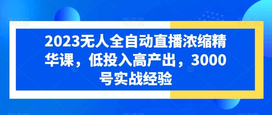 2023无人全自动直播浓缩精华课，低投入高产出，3000号实战经验-优优云创网