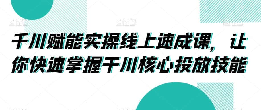 千川赋能实操线上速成课，让你快速掌握干川核心投放技能-优优云创网