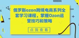 俄罗斯ozon跨境电商系列全套学习课程，掌握Ozon运营技巧和策略-优优云创网