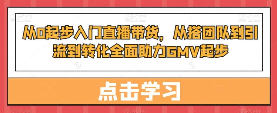从0起步入门直播带货，​从搭团队到引流到转化全面助力GMV起步-优优云创网