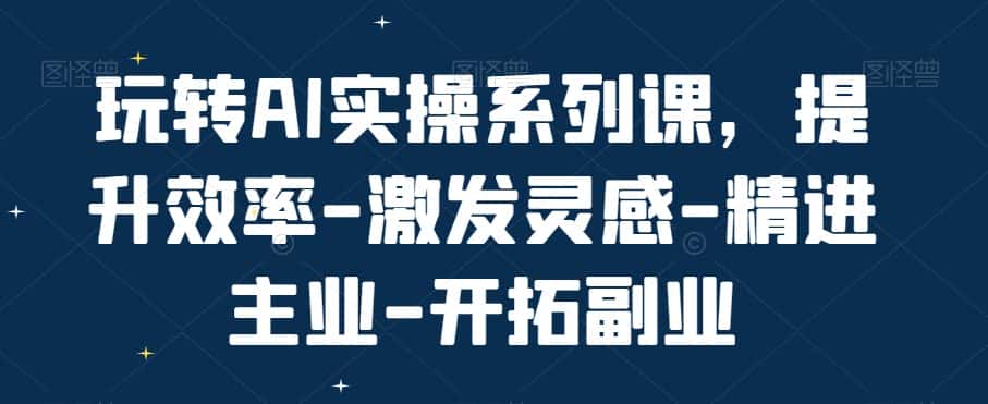 玩转AI实操系列课,提升效率-激发灵感-精进主业-开拓副业-优优云创网