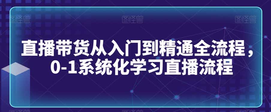 直播带货从入门到精通全流程，0-1系统化学习直播流程-优优云创网
