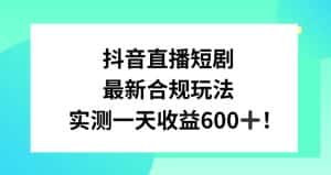 抖音直播短剧最新合规玩法，实测一天变现600+，教程+素材全解析-优优云创网