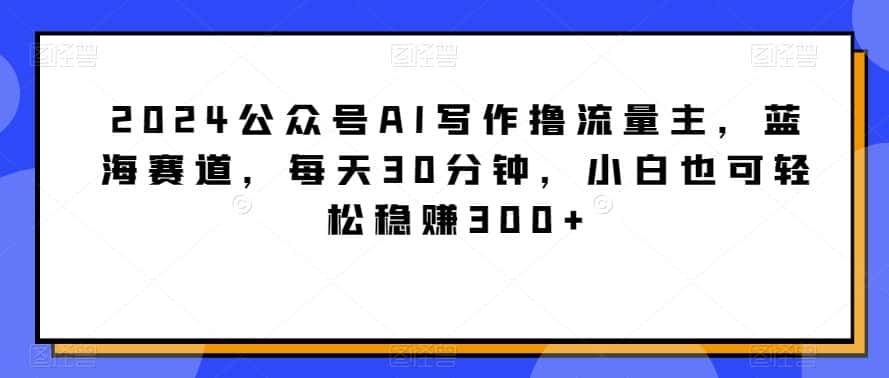 2024公众号AI写作撸流量主，蓝海赛道，每天30分钟，小白也可轻松稳赚300+-优优云创网