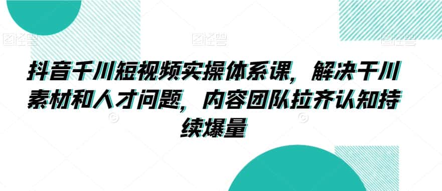 抖音千川短视频实操体系课，解决干川素材和人才问题，内容团队拉齐认知持续爆量-优优云创网