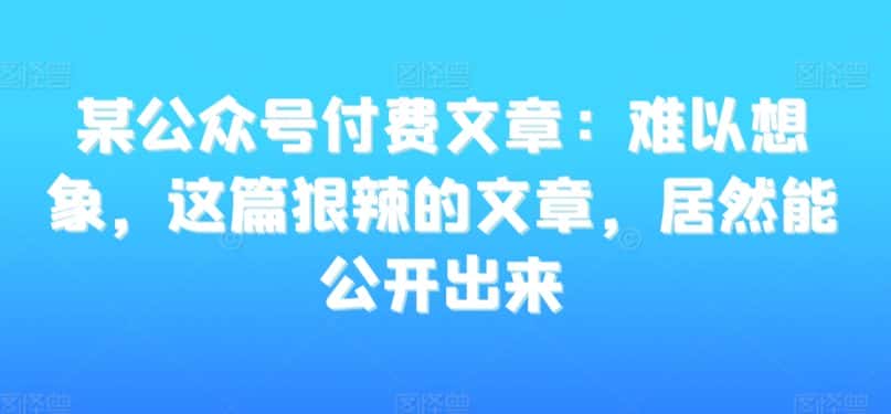 某公众号付费文章：难以想象，这篇狠辣的文章，居然能公开出来-优优云创网