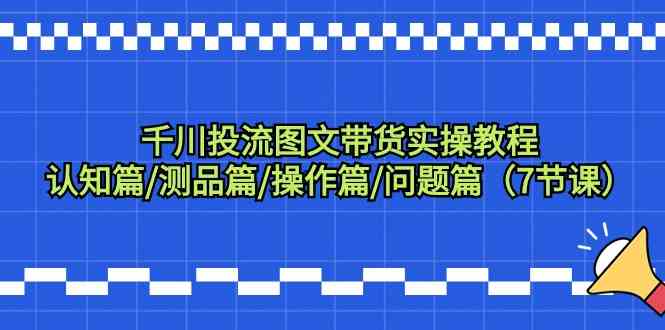 千川投流图文带货实操教程：认知篇/测品篇/操作篇/问题篇（7节课）-优优云创网