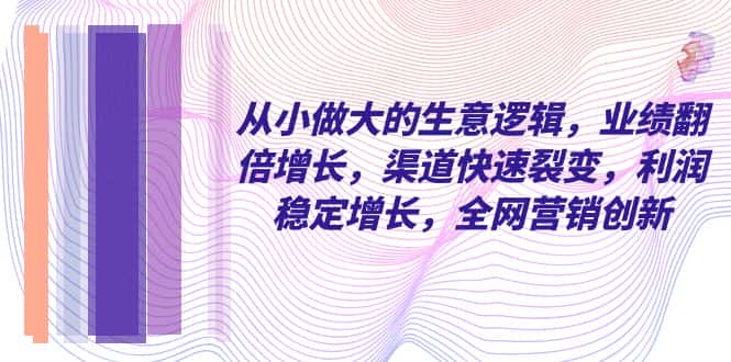 （8044期）从小 做大的生意逻辑，业绩翻倍增长，渠道快速裂变，利润稳定增长，全网…-优优云创网