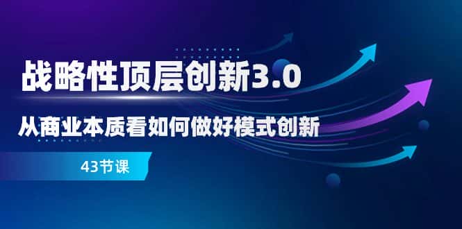 （8306期）战略性 顶层创新-3.0，从商业本质看如何做好模式创新（43节课）-优优云创网