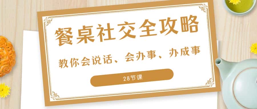 (8352期)27项·餐桌社交 全攻略:教你会说话、会办事、办成事(28节课)-优优云创网
