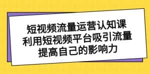 （8428期）短视频流量-运营认知课，利用短视频平台吸引流量，提高自己的影响力-优优云创网