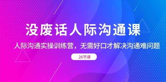 (8462期)没废话人际 沟通课,人际 沟通实操训练营,无需好口才解决沟通难问题(26节-优优云创网