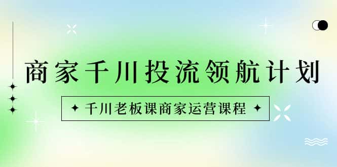 （8558期）商家-千川投流 领航计划：千川老板课商家运营课程-优优云创网