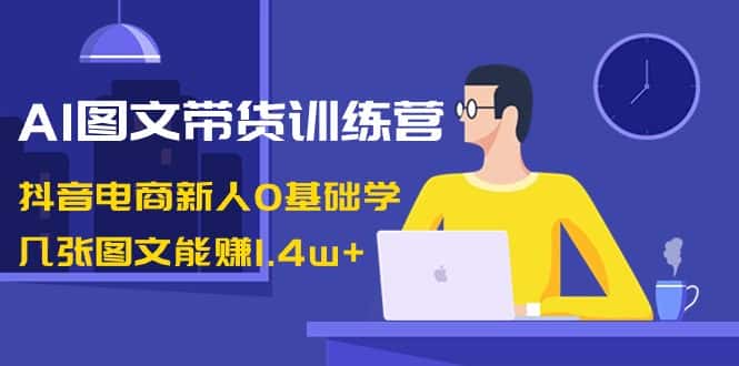 （8841期）AI图文带货训练营：抖音电商新人0基础学，几张图文能赚1.4w+-优优云创网