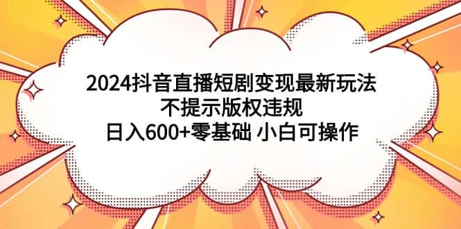 （9305期）2024抖音直播短剧变现最新玩法，不提示版权违规 日入600+零基础 小白可操作-优优云创