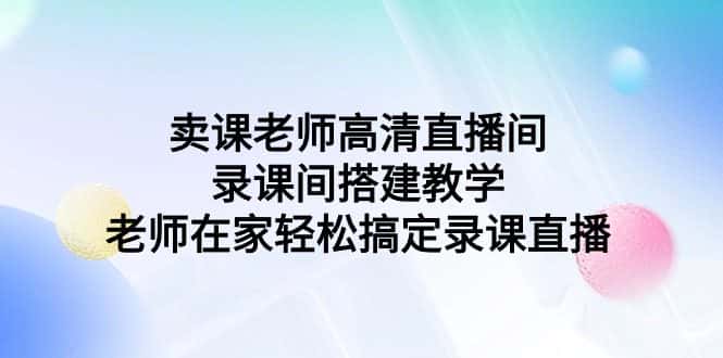 （9314期）卖课老师高清直播间 录课间搭建教学，老师在家轻松搞定录课直播-优优云创网