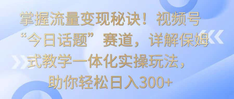 掌握流量变现秘诀！视频号“今日话题”赛道，详解保姆式教学一体化实操玩法，日入300+-副业吧