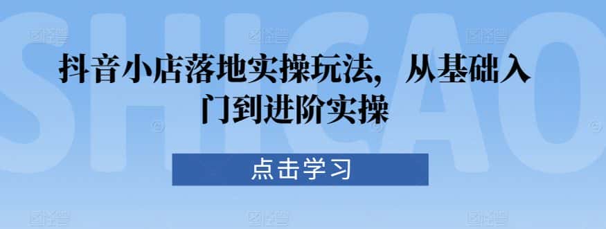 抖音小店落地实操玩法，从基础入门到进阶实操-优优云创网