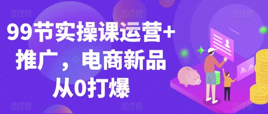 99节实操课运营+推广，电商新品从0打爆-优优云创网