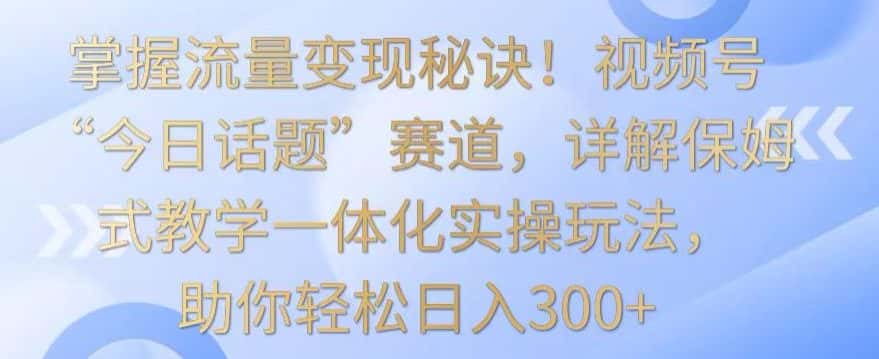 掌握流量变现秘诀!视频号“今日话题”赛道,详解保姆式教学一体化实操玩法,助你轻松日入300+-优优云创
