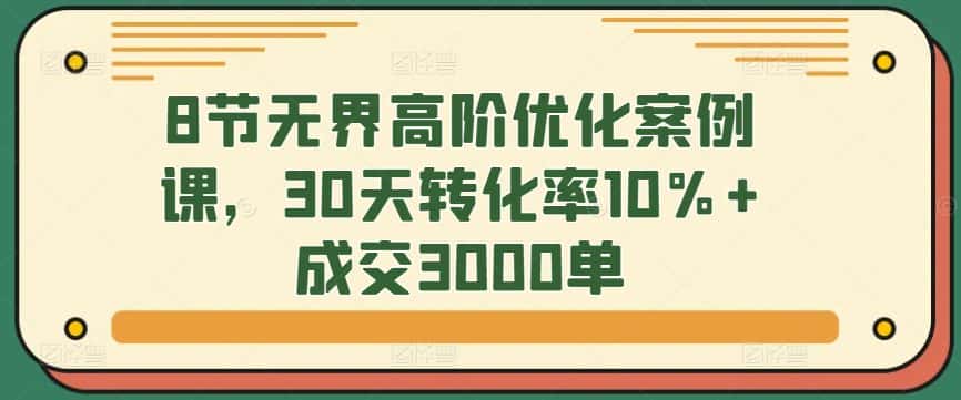 8节无界高阶优化案例课，30天转化率10%+成交3000单-优优云创网