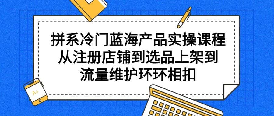 (9527期)拼系冷门蓝海产品实操课程,从注册店铺到选品上架到流量维护环环相扣-优优云创网
