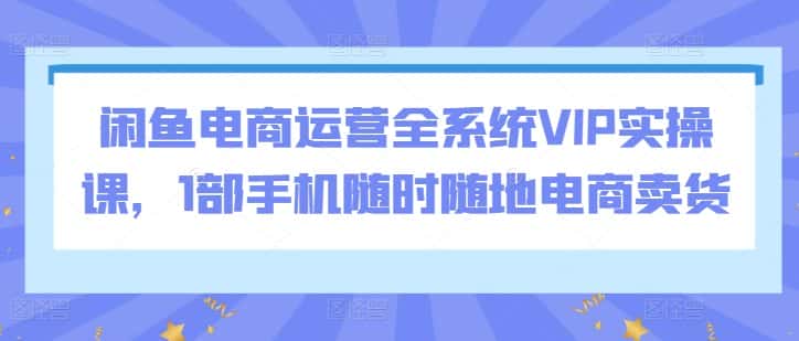 闲鱼电商运营全系统VIP实操课,1部手机随时随地电商卖货-优优云创网