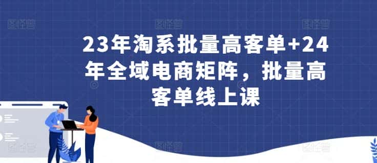 23年淘系批量高客单+24年全域电商矩阵，批量高客单线上课-优优云创网