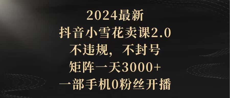 （9639期）2024最新抖音小雪花卖课2.0 不违规 不封号 矩阵一天3000+一部手机0粉丝开播-优优云创