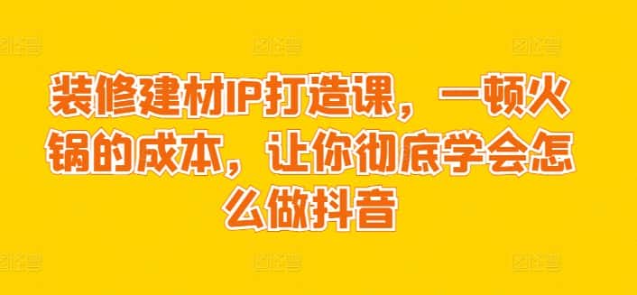 装修建材IP打造课，一顿火锅的成本，让你彻底学会怎么做抖音-优优云创网