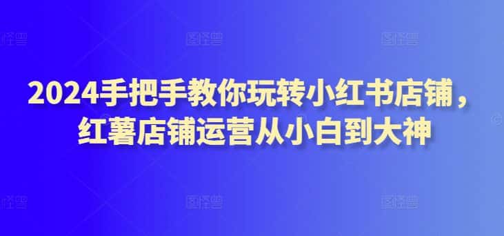 2024手把手教你玩转小红书店铺，红薯店铺运营从小白到大神-优优云创网