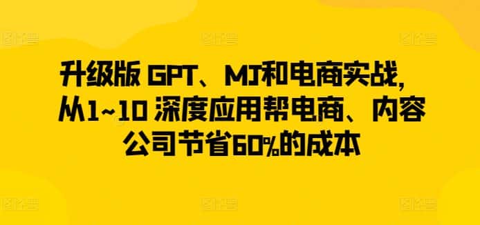 升级版 GPT、MJ和电商实战，从1~10 深度应用帮电商、内容公司节省60%的成本-优优云创网