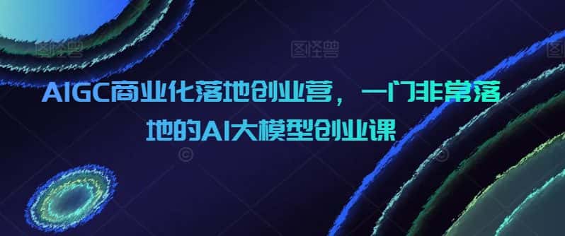 AIGC商业化落地创业营，一门非常落地的AI大模型创业课-优优云创网