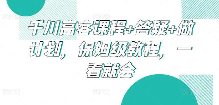 千川高客课程+答疑+做计划，保姆级教程，一看就会-优优云创网