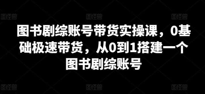 图书剧综账号带货实操课，0基础极速带货，从0到1搭建一个图书剧综账号-优优云创网