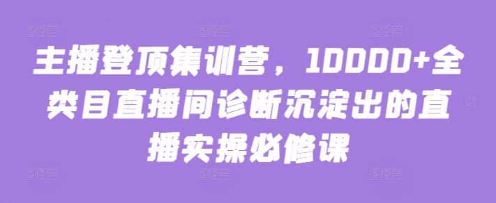 主播登顶集训营，10000+全类目直播间诊断沉淀出的直播实操必修课-优优云创网
