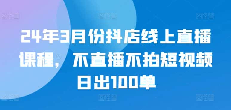 24年3月份抖店线上直播课程，不直播不拍短视频日出100单-优优云创网