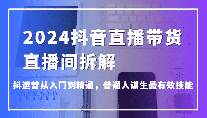 2024抖音直播带货直播间拆解，抖运营从入门到精通，普通人谋生最有效技能-优优云创