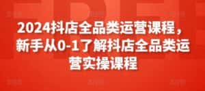 2024抖店全品类运营课程，新手从0-1了解抖店全品类运营实操课程-副业吧