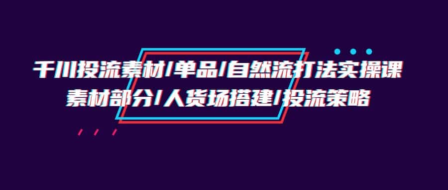 （9908期）千川投流素材/单品/自然流打法实操培训班，素材部分/人货场搭建/投流策略-优优云创网