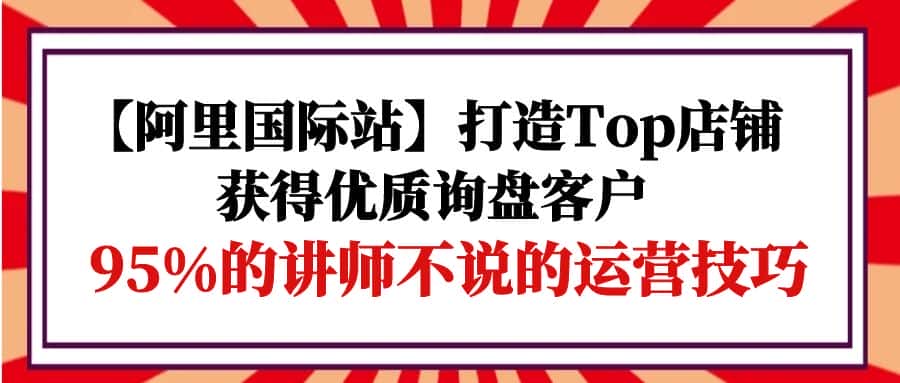 （9976期）【阿里国际站】打造Top店铺-获得优质询盘客户，95%的讲师不说的运营技巧-优优云创网