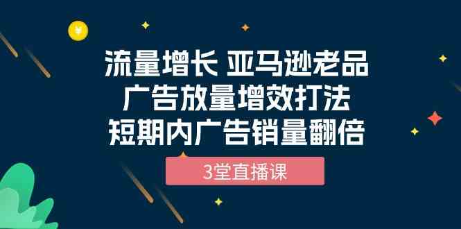 流量增长 亚马逊老品广告放量增效打法，短期内广告销量翻倍（3堂直播课）-优优云创网