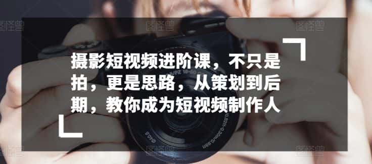 摄影短视频进阶课，不只是拍，更是思路，从策划到后期，教你成为短视频制作人-优优云创网