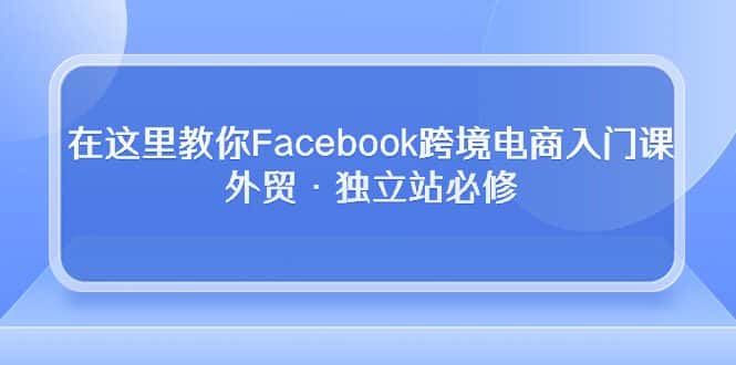 （10259期）在这里教你Facebook跨境电商入门课，外贸·独立站必修-优优云创网