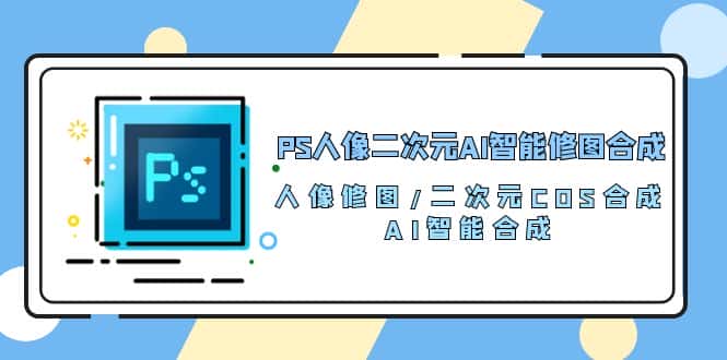 （10286期）PS人像二次元AI智能修图 合成 人像修图/二次元 COS合成/AI 智能合成/100节-优优云创