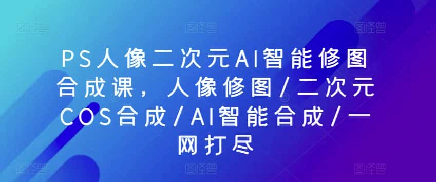 PS人像二次元AI智能修图合成课，人像修图/二次元COS合成/AI智能合成/一网打尽-优优云创网